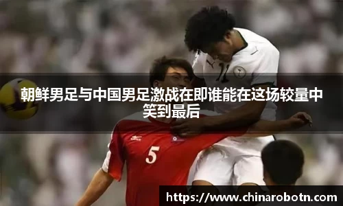 朝鲜男足与中国男足激战在即谁能在这场较量中笑到最后