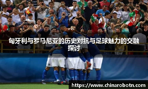 匈牙利与罗马尼亚的历史对抗与足球魅力的交融探讨